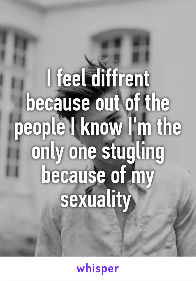 I feel diffrent because out of the people I know I'm the only one stugling because of my sexuality 