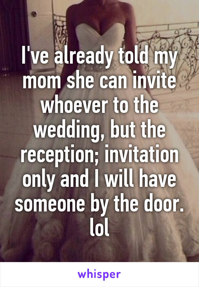 I've already told my mom she can invite whoever to the wedding, but the reception; invitation only and I will have someone by the door. lol