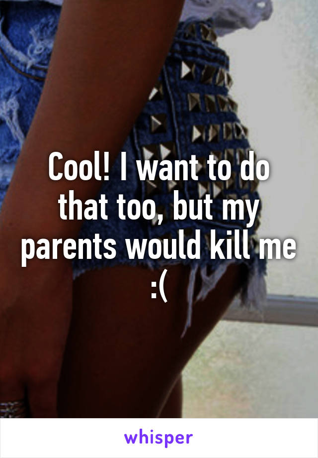 Cool! I want to do that too, but my parents would kill me :(