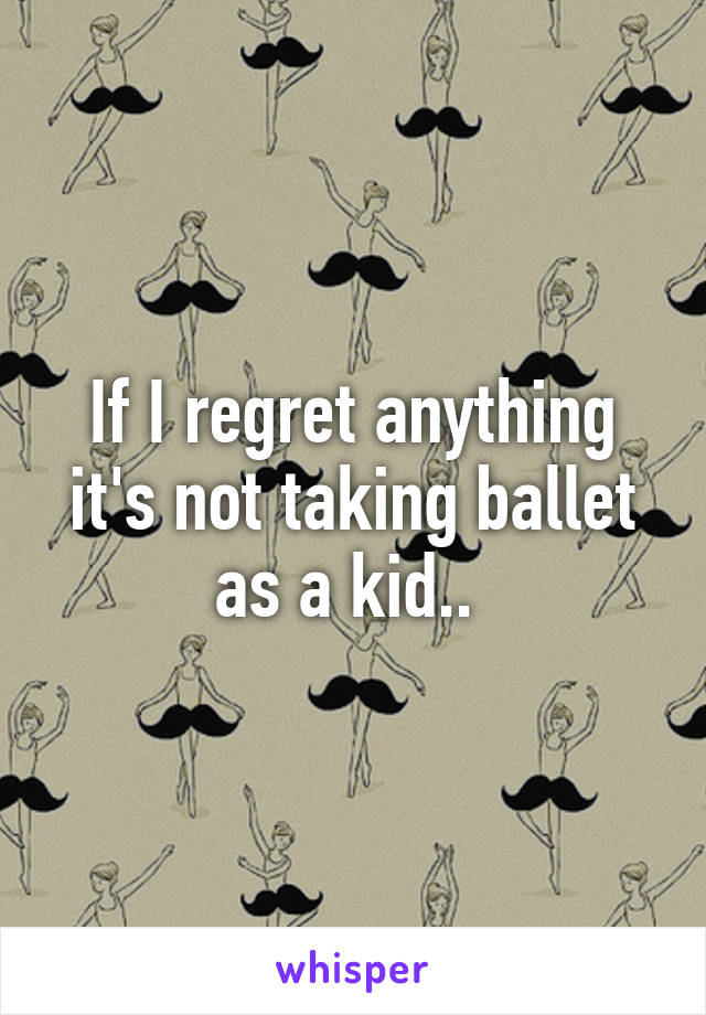 If I regret anything it's not taking ballet as a kid.. 