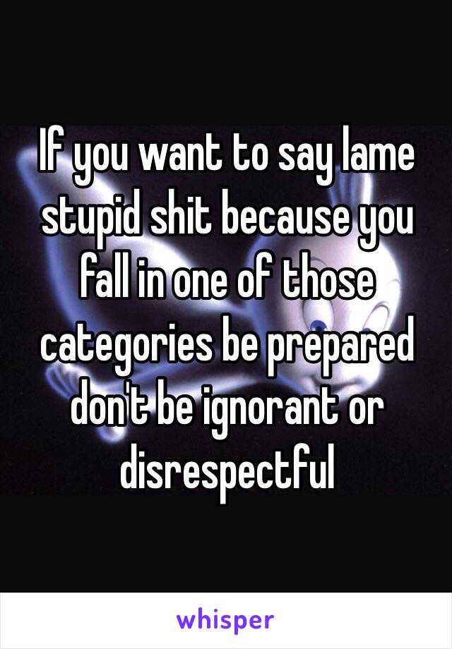 If you want to say lame stupid shit because you fall in one of those categories be prepared don't be ignorant or disrespectful