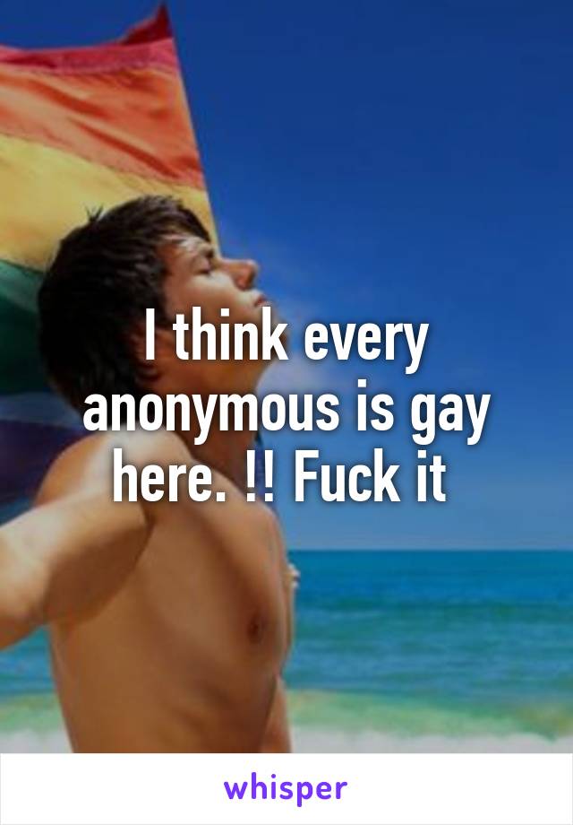 I think every anonymous is gay here. !! Fuck it 