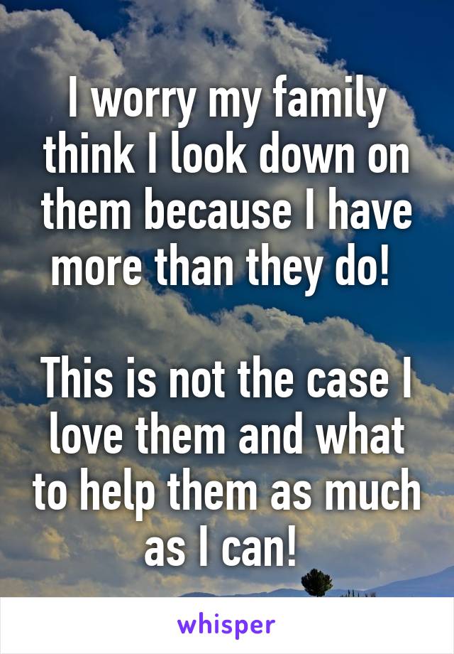 I worry my family think I look down on them because I have more than they do! 

This is not the case I love them and what to help them as much as I can! 