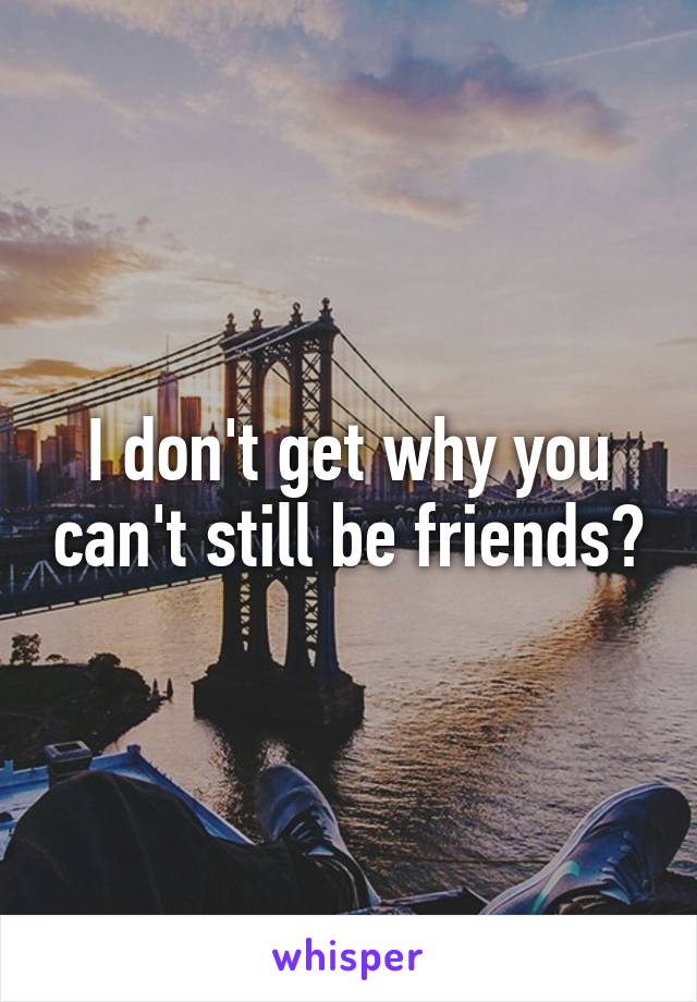 I don't get why you can't still be friends?