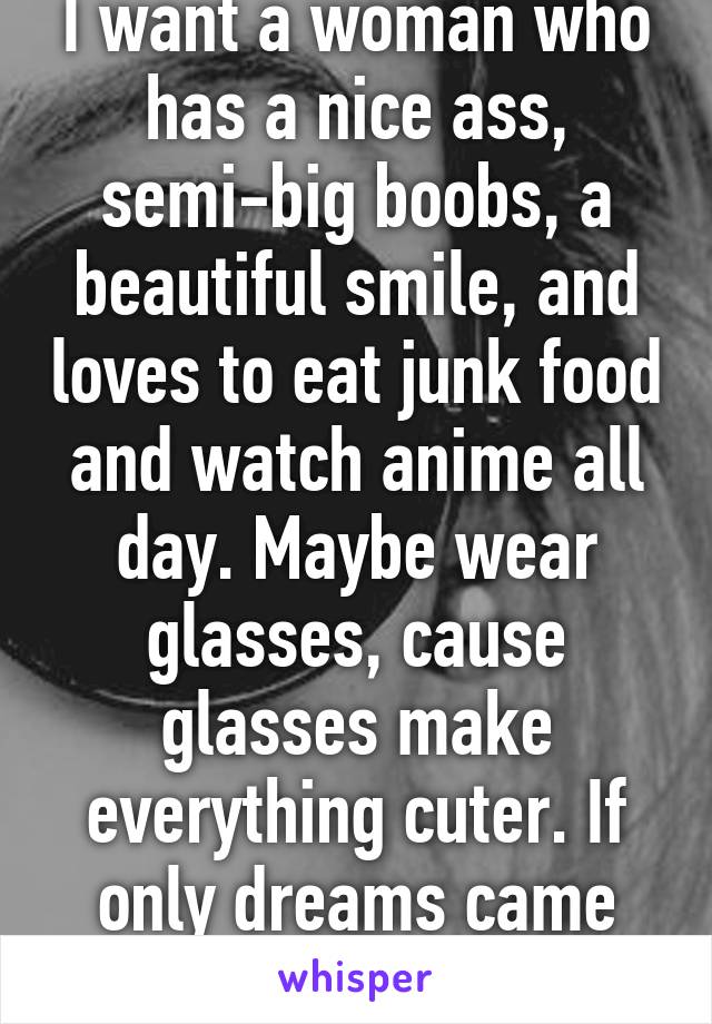 I want a woman who has a nice ass, semi-big boobs, a beautiful smile, and loves to eat junk food and watch anime all day. Maybe wear glasses, cause glasses make everything cuter. If only dreams came true