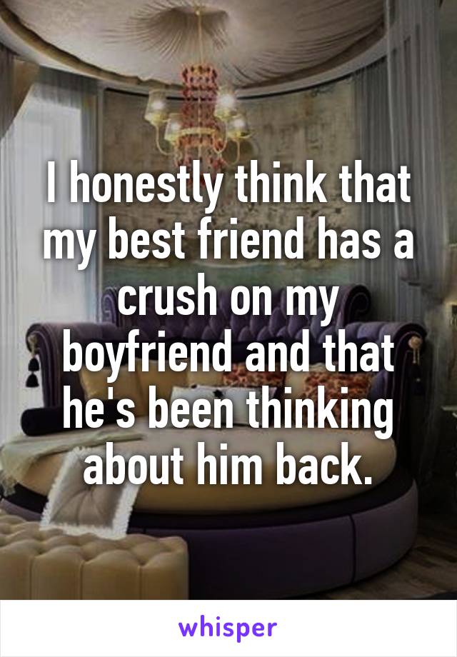 I honestly think that my best friend has a crush on my boyfriend and that he's been thinking about him back.