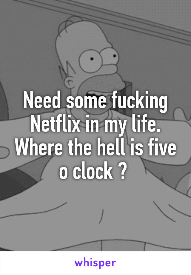 Need some fucking Netflix in my life. Where the hell is five o clock ? 