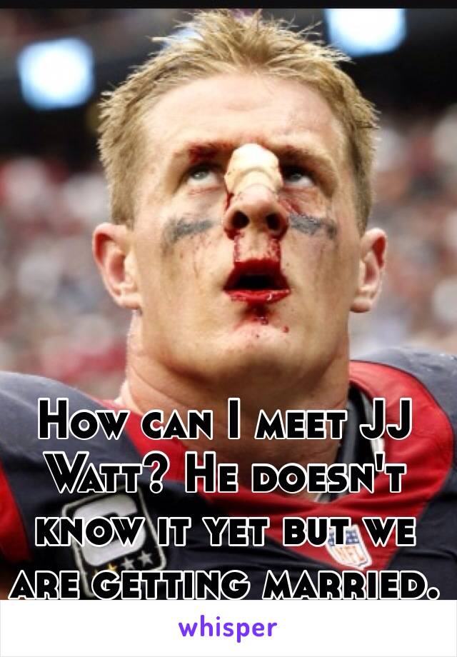 How can I meet JJ Watt? He doesn't know it yet but we are getting married.