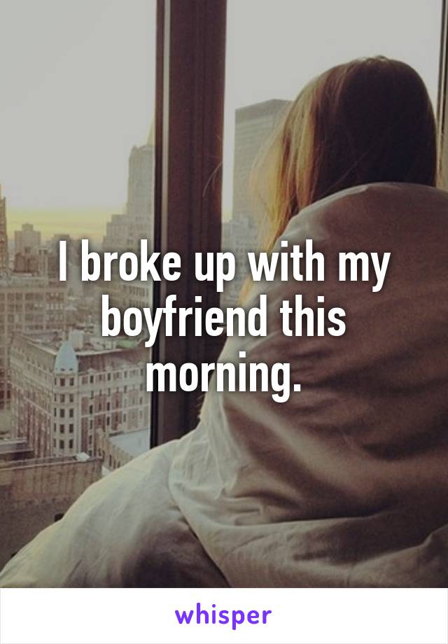 I broke up with my boyfriend this morning.