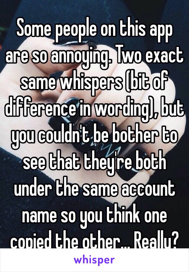 Some people on this app are so annoying. Two exact same whispers (bit of difference in wording), but you couldn't be bother to see that they're both under the same account name so you think one copied the other... Really?