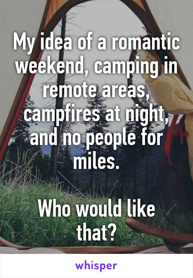 My idea of a romantic weekend, camping in remote areas, campfires at night, and no people for miles.

Who would like that?