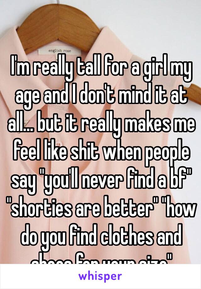 I'm really tall for a girl my age and I don't mind it at all... but it really makes me feel like shit when people say "you'll never find a bf" "shorties are better" "how do you find clothes and shoes for your size"