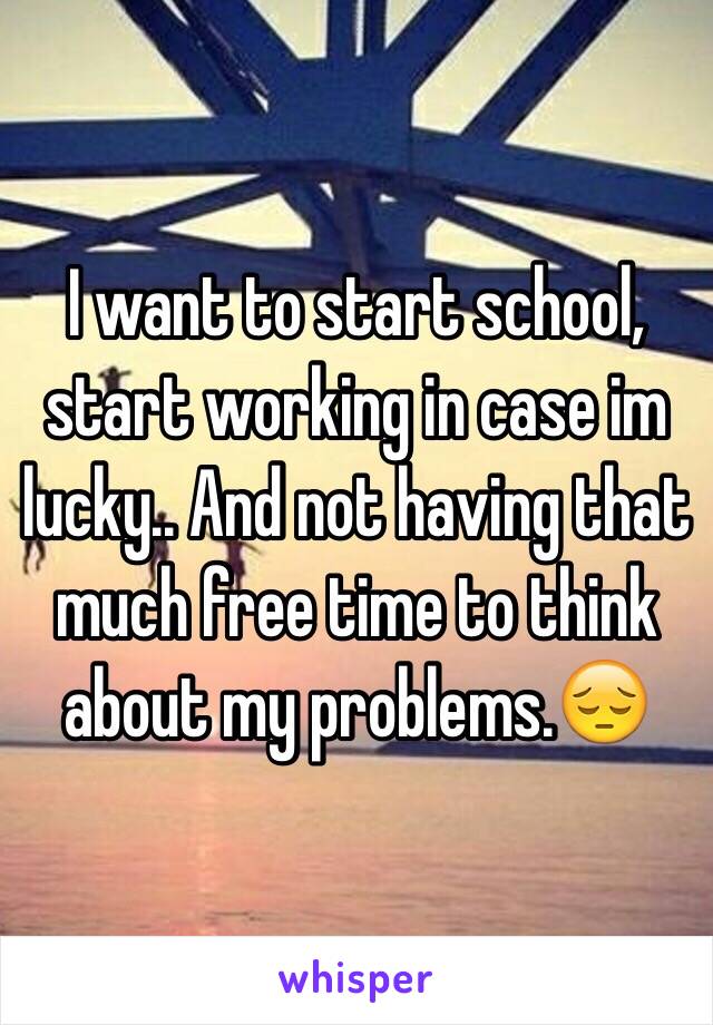 I want to start school, start working in case im lucky.. And not having that much free time to think about my problems.😔