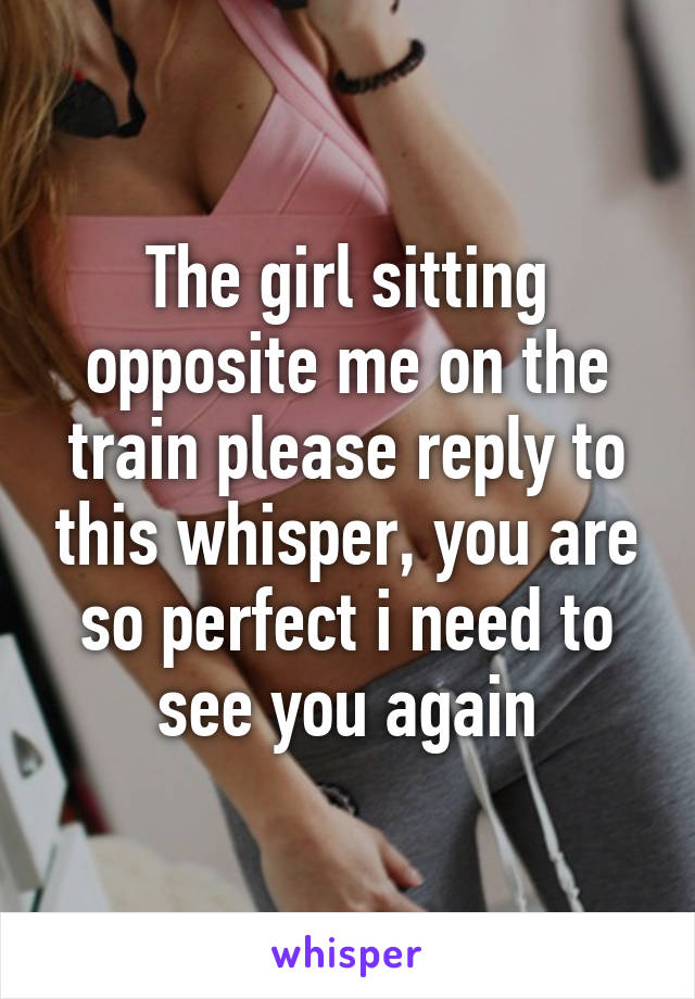 The girl sitting opposite me on the train please reply to this whisper, you are so perfect i need to see you again