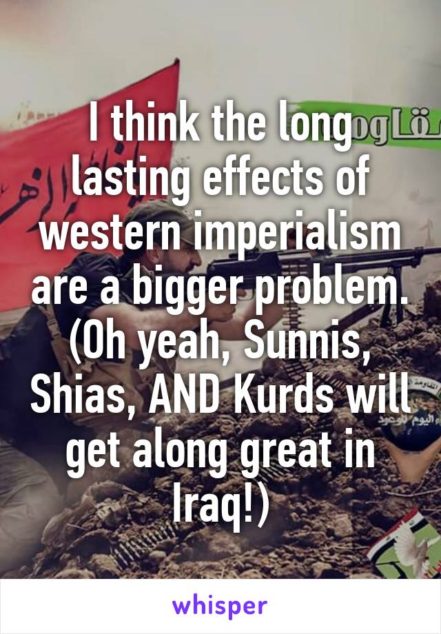 I think the long lasting effects of western imperialism are a bigger problem. (Oh yeah, Sunnis, Shias, AND Kurds will get along great in Iraq!)