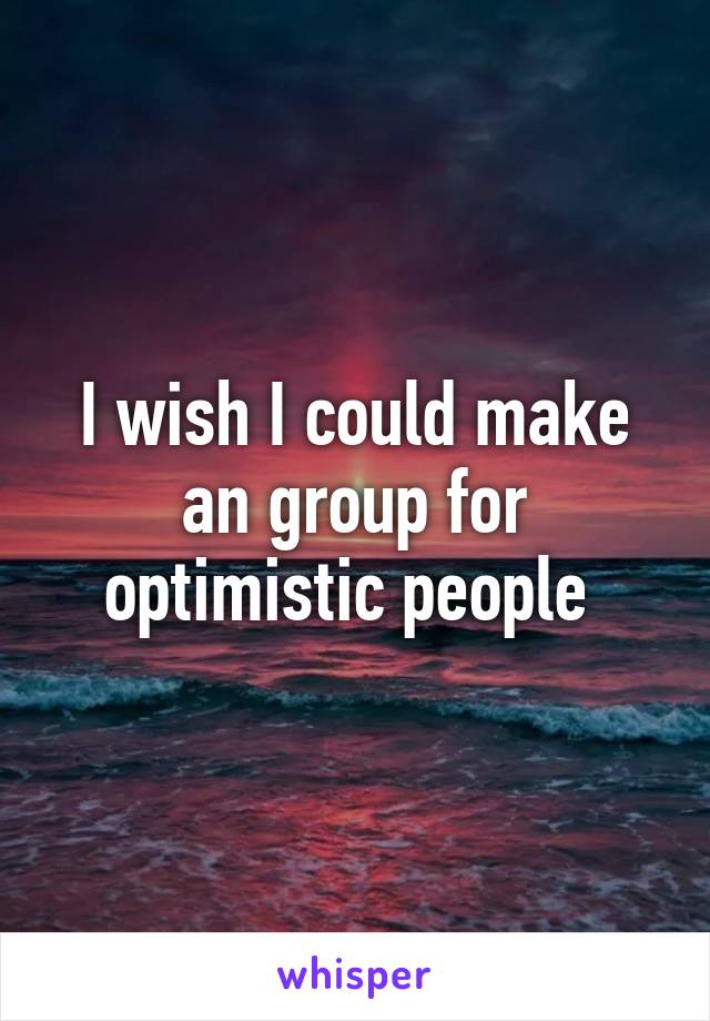 I wish I could make an group for optimistic people 