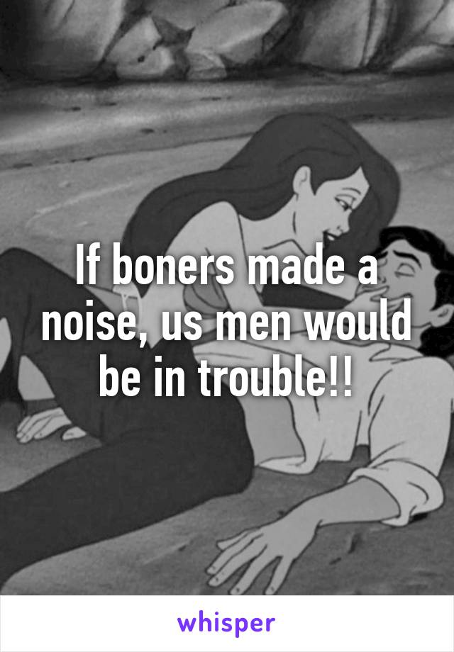 If boners made a noise, us men would be in trouble!!