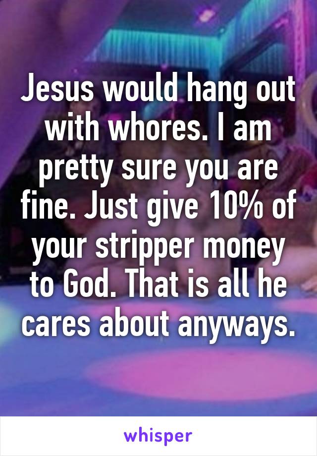 Jesus would hang out with whores. I am pretty sure you are fine. Just give 10% of your stripper money to God. That is all he cares about anyways. 