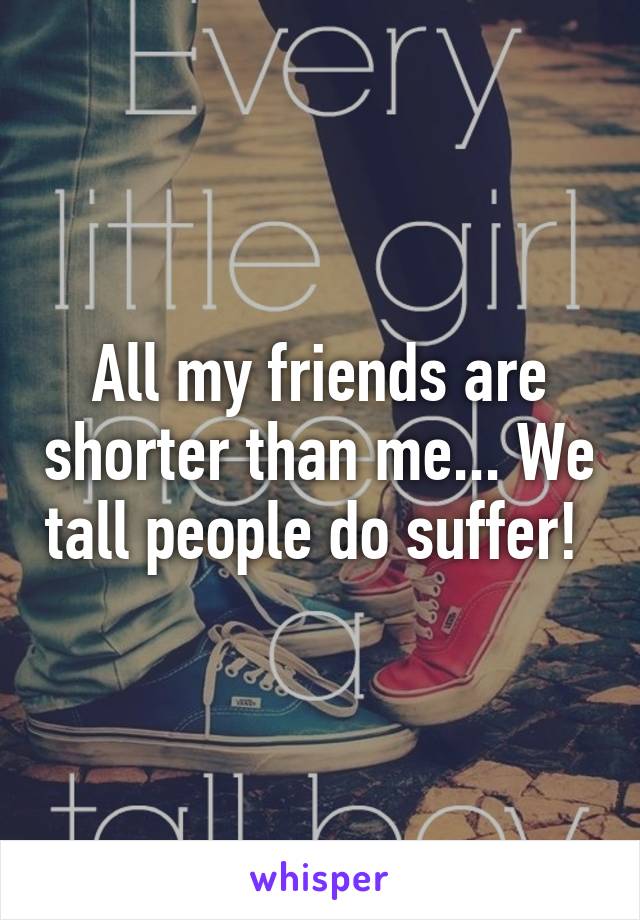 All my friends are shorter than me... We tall people do suffer! 