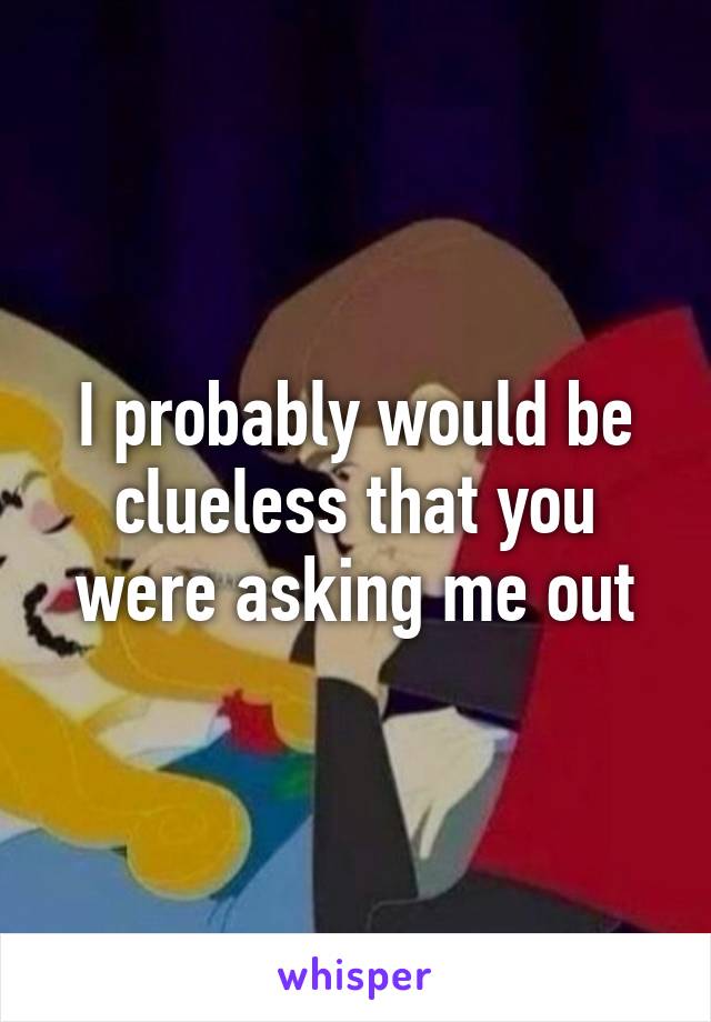 I probably would be clueless that you were asking me out