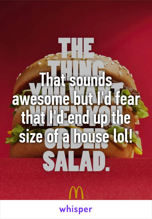 That sounds awesome but I'd fear that I'd end up the size of a house lol!