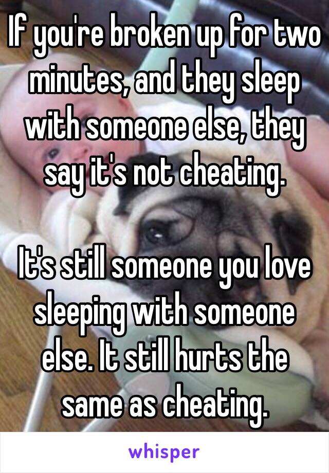 If you're broken up for two minutes, and they sleep with someone else, they say it's not cheating. 

It's still someone you love sleeping with someone else. It still hurts the same as cheating. 