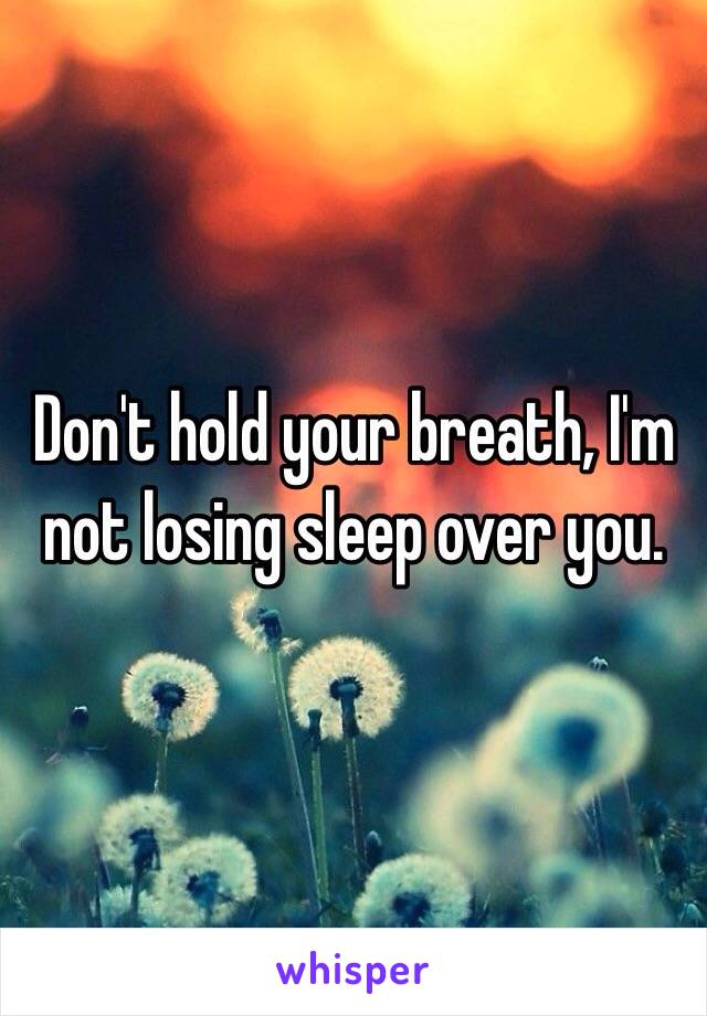 Don't hold your breath, I'm not losing sleep over you. 