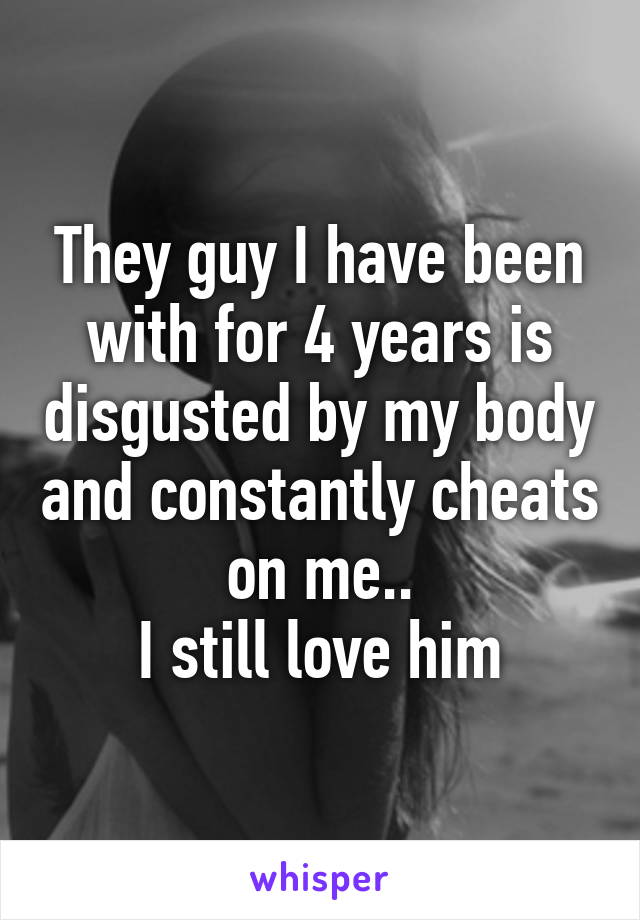 They guy I have been with for 4 years is disgusted by my body and constantly cheats on me..
I still love him