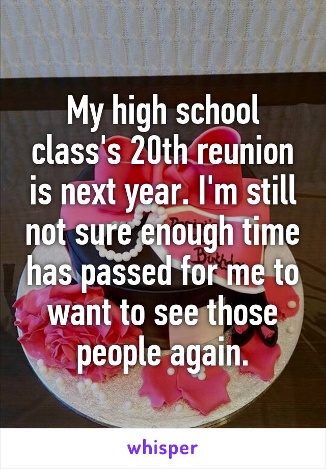 My high school class's 20th reunion is next year. I'm still not sure enough time has passed for me to want to see those people again.