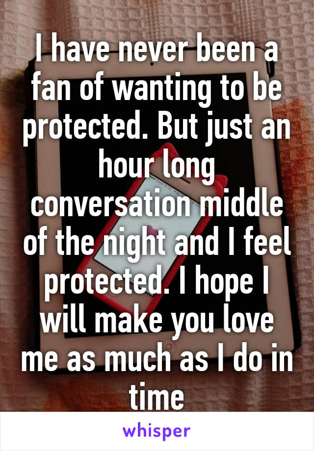 I have never been a fan of wanting to be protected. But just an hour long conversation middle of the night and I feel protected. I hope I will make you love me as much as I do in time