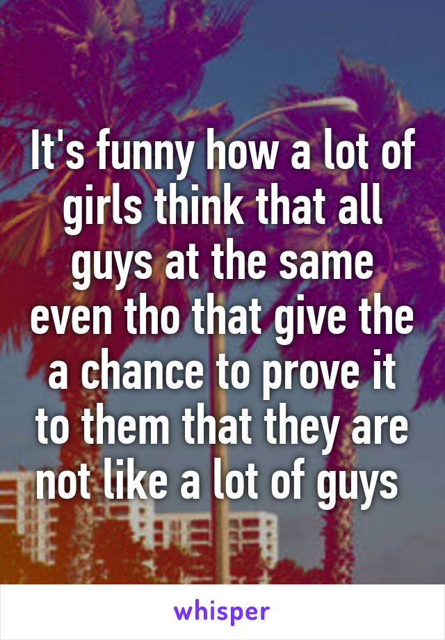 It's funny how a lot of girls think that all guys at the same even tho that give the a chance to prove it to them that they are not like a lot of guys 