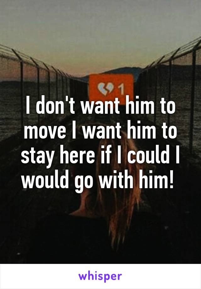 I don't want him to move I want him to stay here if I could I would go with him! 