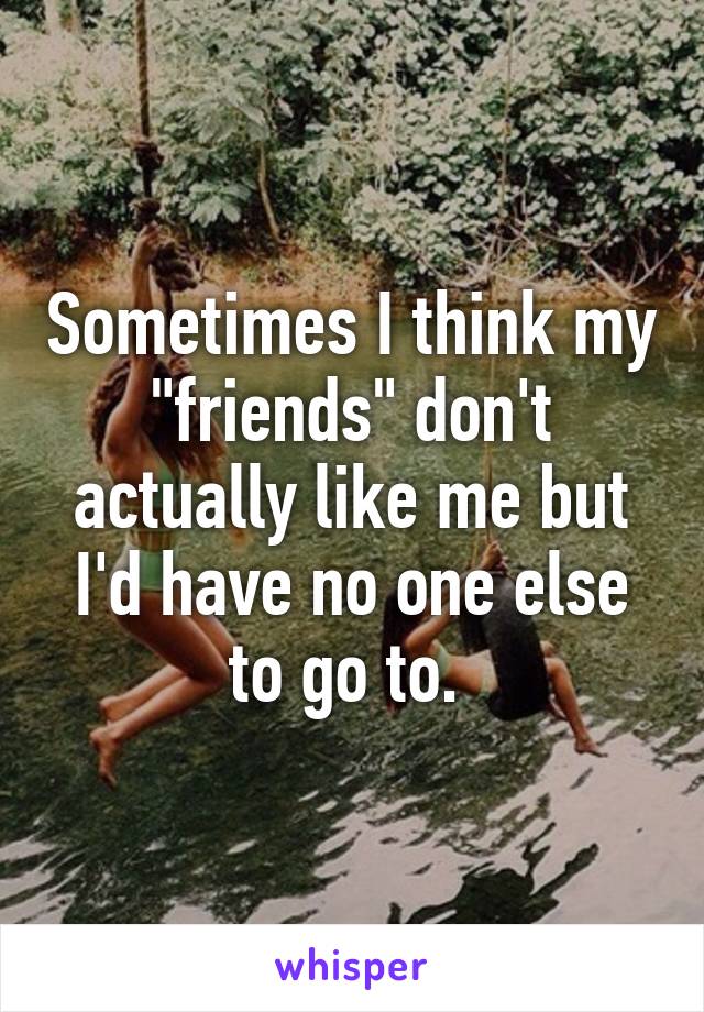 Sometimes I think my "friends" don't actually like me but I'd have no one else to go to. 