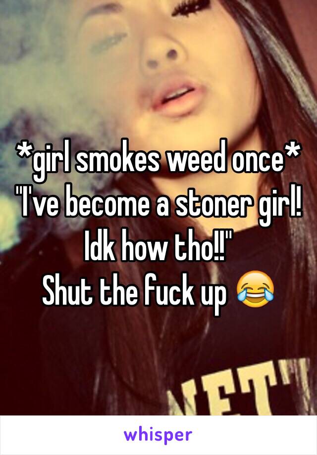 *girl smokes weed once*
"I've become a stoner girl! Idk how tho!!"
Shut the fuck up 😂