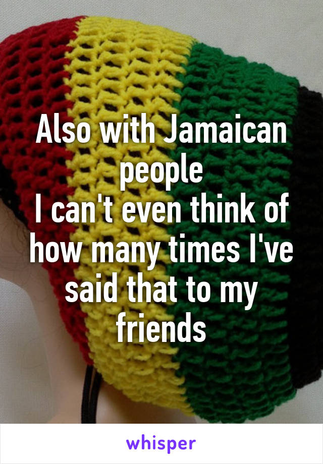 Also with Jamaican people
I can't even think of how many times I've said that to my friends