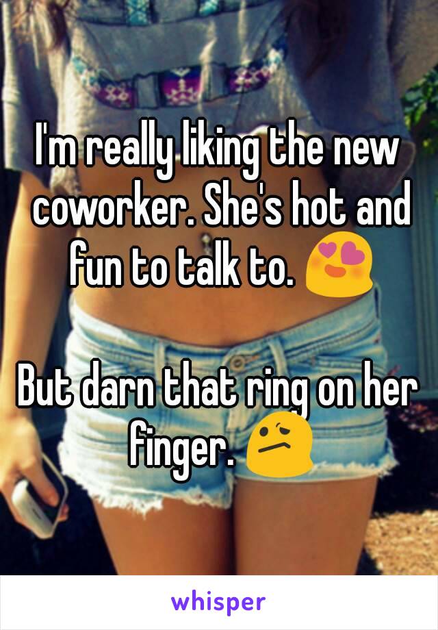 I'm really liking the new coworker. She's hot and fun to talk to. 😍

But darn that ring on her finger. 😕