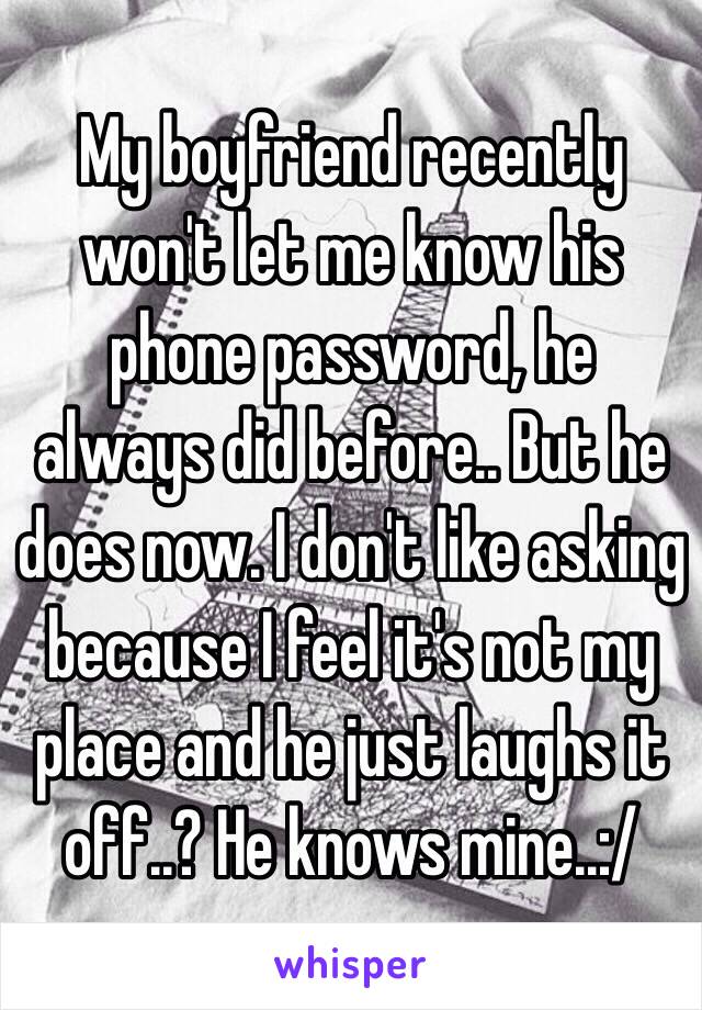 My boyfriend recently won't let me know his phone password, he always did before.. But he does now. I don't like asking because I feel it's not my place and he just laughs it off..? He knows mine..:/ 