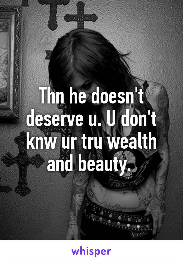 Thn he doesn't deserve u. U don't knw ur tru wealth and beauty. 