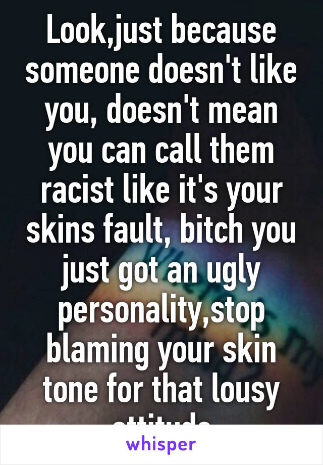 Look,just because someone doesn't like you, doesn't mean you can call them racist like it's your skins fault, bitch you just got an ugly personality,stop blaming your skin tone for that lousy attitude