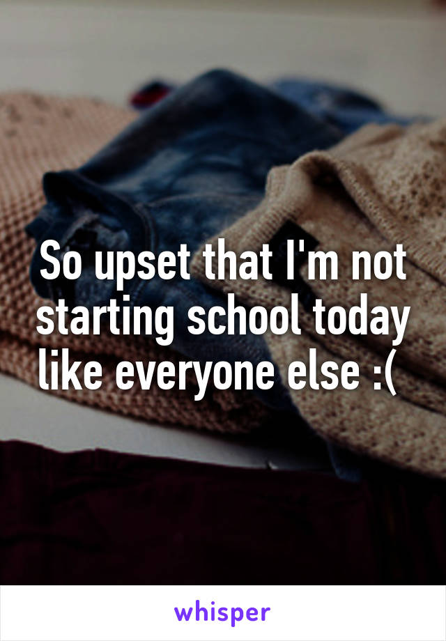 So upset that I'm not starting school today like everyone else :( 