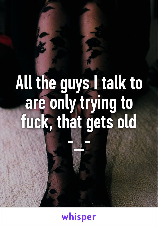 All the guys I talk to are only trying to fuck, that gets old -_-