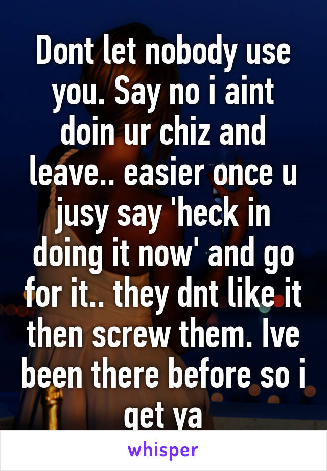 Dont let nobody use you. Say no i aint doin ur chiz and leave.. easier once u jusy say 'heck in doing it now' and go for it.. they dnt like it then screw them. Ive been there before so i get ya