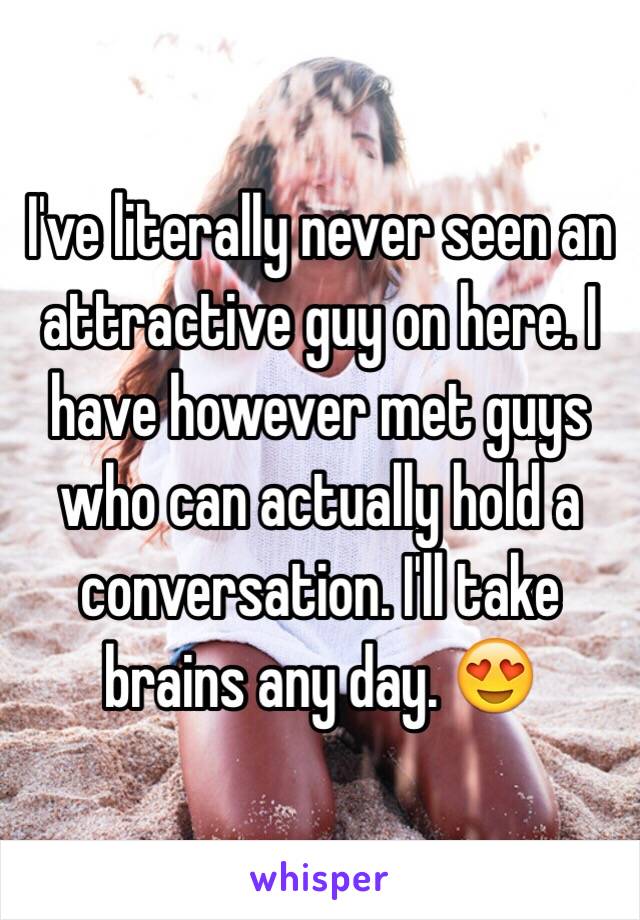 I've literally never seen an attractive guy on here. I have however met guys who can actually hold a conversation. I'll take brains any day. 😍