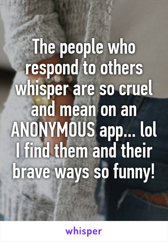 The people who respond to others whisper are so cruel and mean on an ANONYMOUS app... lol I find them and their brave ways so funny!  