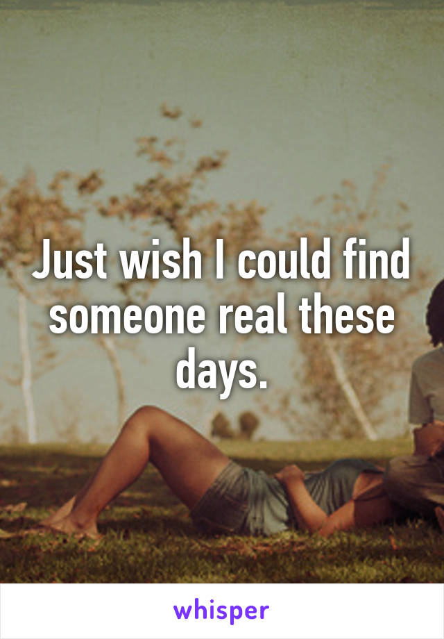 Just wish I could find someone real these days.