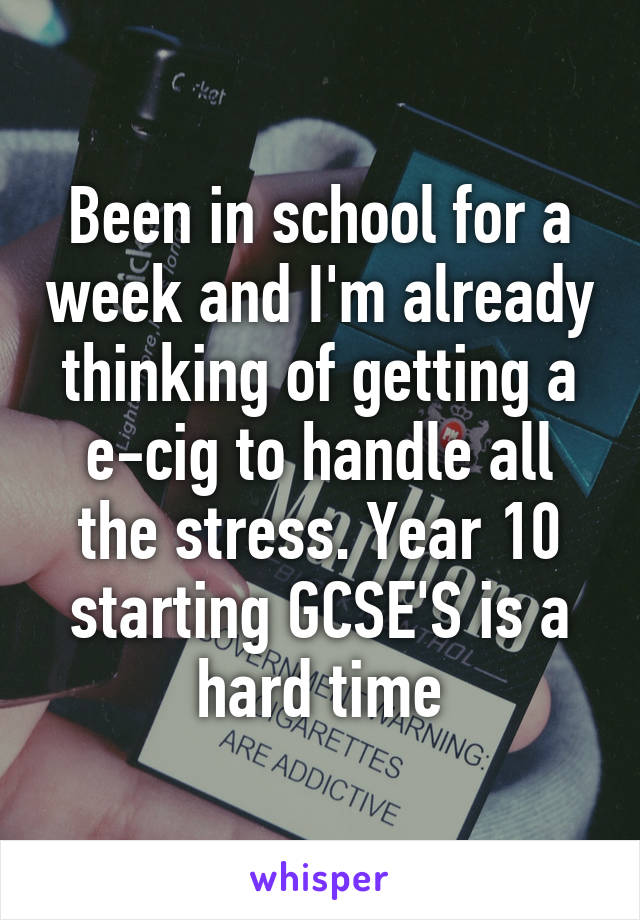 Been in school for a week and I'm already thinking of getting a e-cig to handle all the stress. Year 10 starting GCSE'S is a hard time