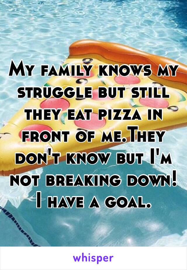 My family knows my struggle but still they eat pizza in front of me.They don't know but I'm not breaking down! I have a goal.