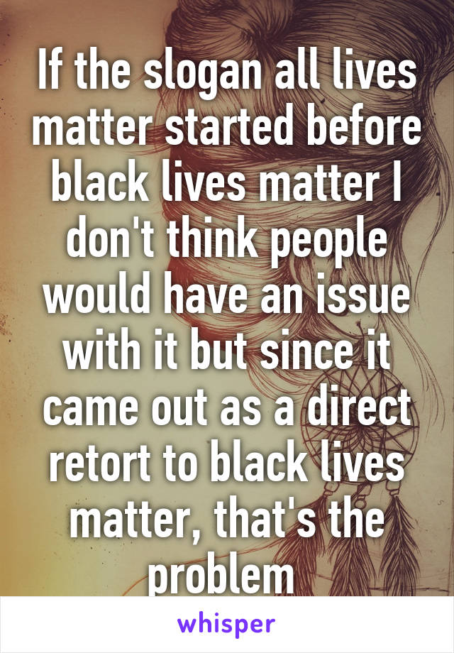 If the slogan all lives matter started before black lives matter I don't think people would have an issue with it but since it came out as a direct retort to black lives matter, that's the problem 