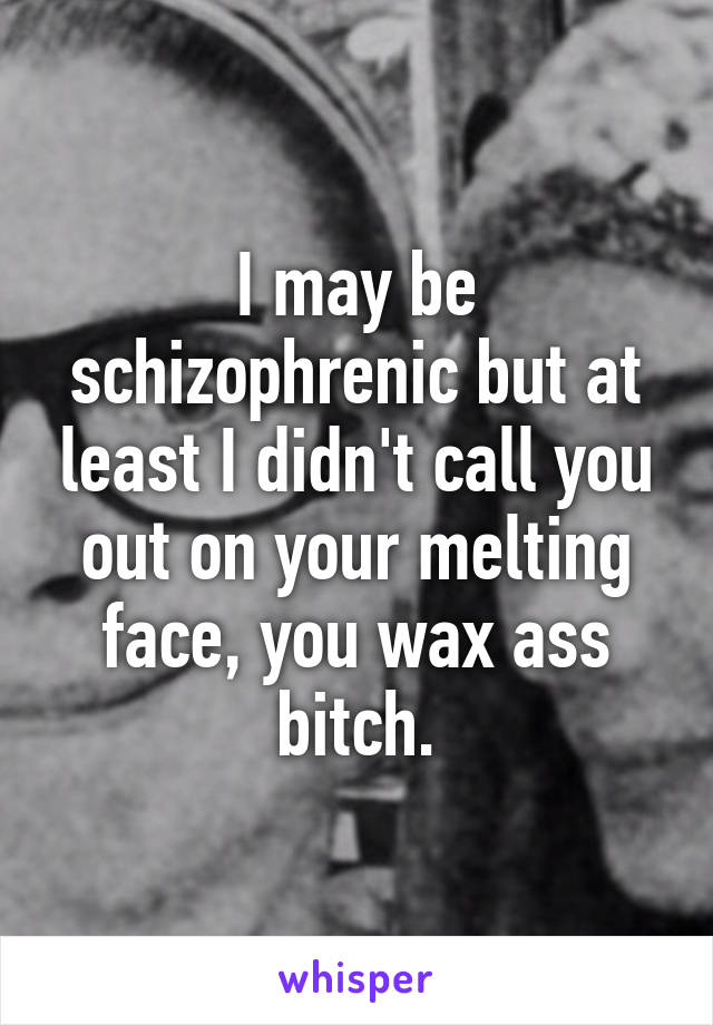 I may be schizophrenic but at least I didn't call you out on your melting face, you wax ass bitch.