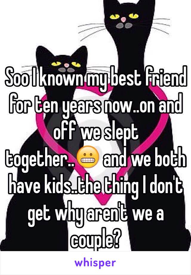 Soo I known my best friend for ten years now..on and off we slept together..😬 and we both have kids..the thing I don't get why aren't we a couple?